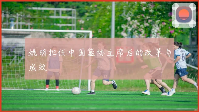 姚明担任中国篮协主席后的改革与成效