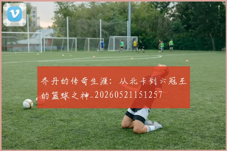 乔丹的传奇生涯:从北卡到六冠王的篮球之神_20260521151257