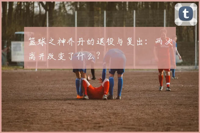 篮球之神乔丹的退役与复出：两次离开改变了什么？