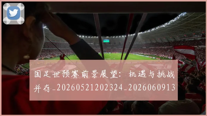 国足世预赛前景展望:机遇与挑战并存_20260521202324_20260609132555